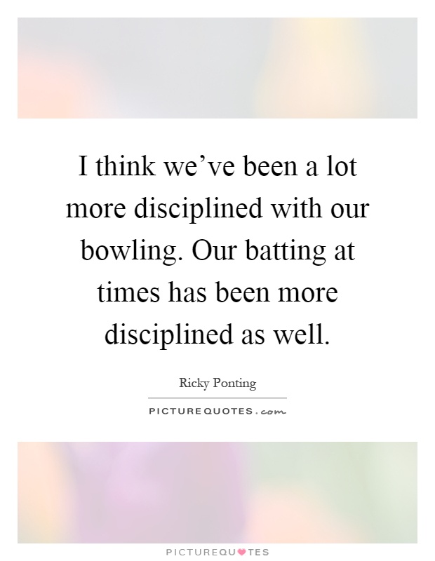 I think we've been a lot more disciplined with our bowling. Our batting at times has been more disciplined as well Picture Quote #1