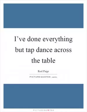 I’ve done everything but tap dance across the table Picture Quote #1