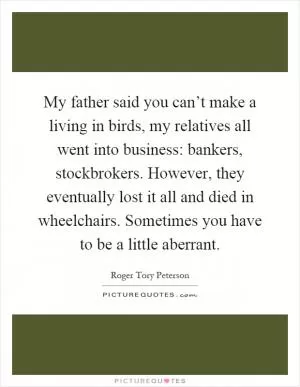 My father said you can’t make a living in birds, my relatives all went into business: bankers, stockbrokers. However, they eventually lost it all and died in wheelchairs. Sometimes you have to be a little aberrant Picture Quote #1