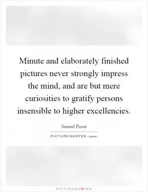 Minute and elaborately finished pictures never strongly impress the mind, and are but mere curiosities to gratify persons insensible to higher excellencies Picture Quote #1