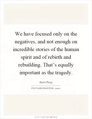 We have focused only on the negatives, and not enough on incredible stories of the human spirit and of rebirth and rebuilding. That’s equally important as the tragedy Picture Quote #1