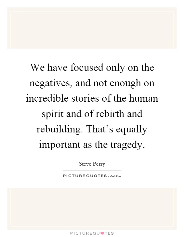 We have focused only on the negatives, and not enough on incredible stories of the human spirit and of rebirth and rebuilding. That's equally important as the tragedy Picture Quote #1