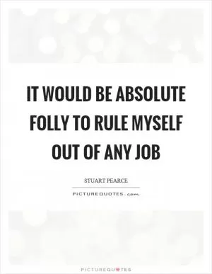 It would be absolute folly to rule myself out of any job Picture Quote #1