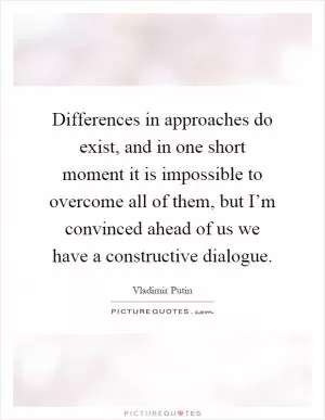 Differences in approaches do exist, and in one short moment it is impossible to overcome all of them, but I’m convinced ahead of us we have a constructive dialogue Picture Quote #1