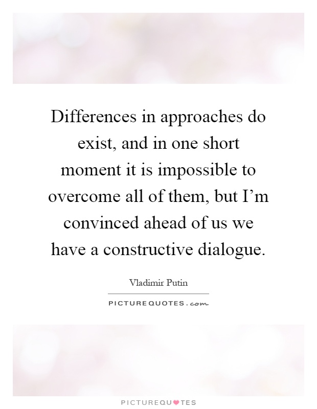 Differences in approaches do exist, and in one short moment it is impossible to overcome all of them, but I'm convinced ahead of us we have a constructive dialogue Picture Quote #1