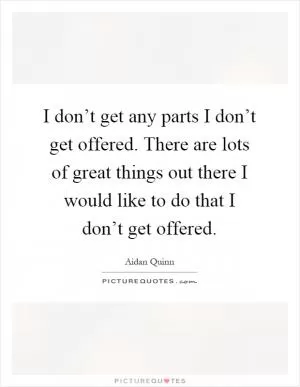 I don’t get any parts I don’t get offered. There are lots of great things out there I would like to do that I don’t get offered Picture Quote #1