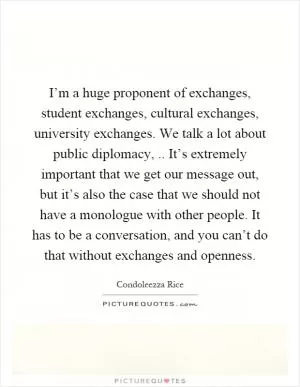 I’m a huge proponent of exchanges, student exchanges, cultural exchanges, university exchanges. We talk a lot about public diplomacy,.. It’s extremely important that we get our message out, but it’s also the case that we should not have a monologue with other people. It has to be a conversation, and you can’t do that without exchanges and openness Picture Quote #1