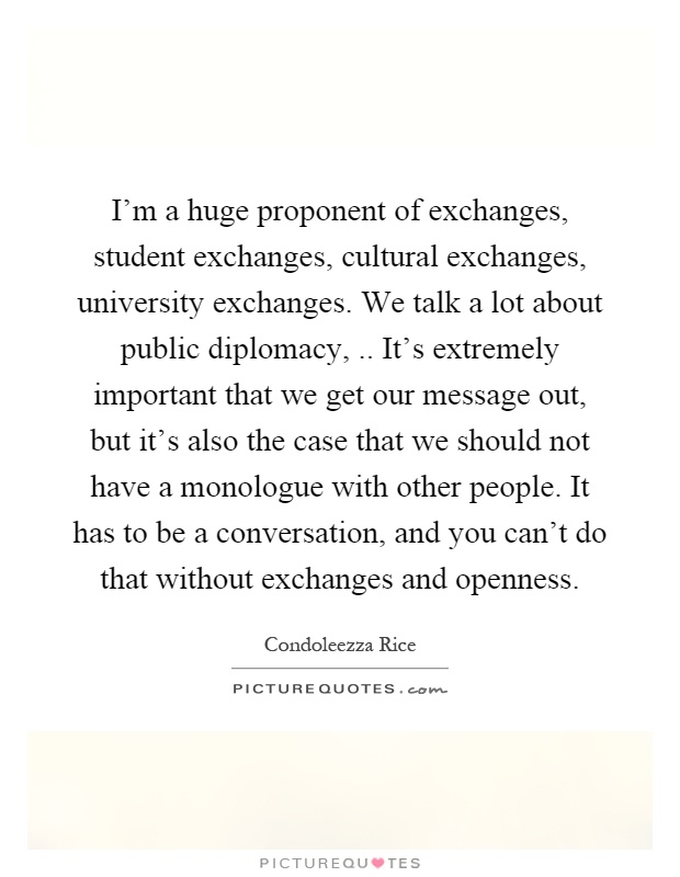 I'm a huge proponent of exchanges, student exchanges, cultural exchanges, university exchanges. We talk a lot about public diplomacy,.. It's extremely important that we get our message out, but it's also the case that we should not have a monologue with other people. It has to be a conversation, and you can't do that without exchanges and openness Picture Quote #1