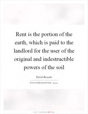 Rent is the portion of the earth, which is paid to the landlord for the user of the original and indestructible powers of the soil Picture Quote #1