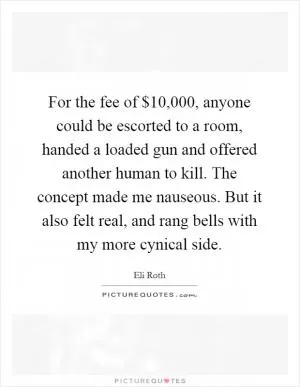 For the fee of $10,000, anyone could be escorted to a room, handed a loaded gun and offered another human to kill. The concept made me nauseous. But it also felt real, and rang bells with my more cynical side Picture Quote #1