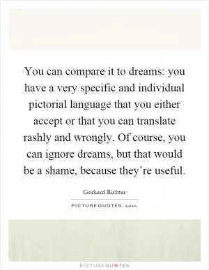 You can compare it to dreams: you have a very specific and individual pictorial language that you either accept or that you can translate rashly and wrongly. Of course, you can ignore dreams, but that would be a shame, because they’re useful Picture Quote #1