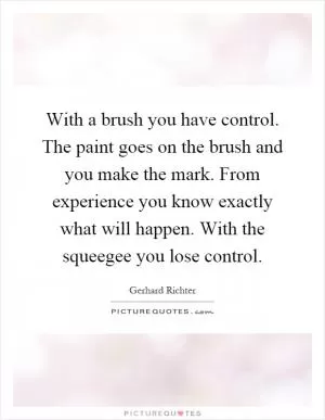 With a brush you have control. The paint goes on the brush and you make the mark. From experience you know exactly what will happen. With the squeegee you lose control Picture Quote #1