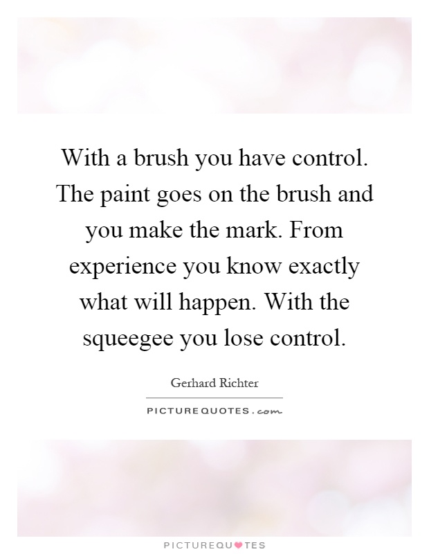 With a brush you have control. The paint goes on the brush and you make the mark. From experience you know exactly what will happen. With the squeegee you lose control Picture Quote #1