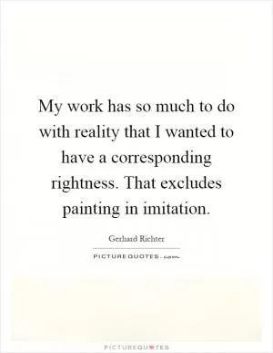 My work has so much to do with reality that I wanted to have a corresponding rightness. That excludes painting in imitation Picture Quote #1