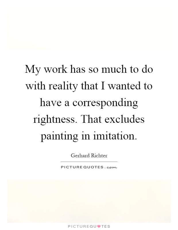 My work has so much to do with reality that I wanted to have a corresponding rightness. That excludes painting in imitation Picture Quote #1