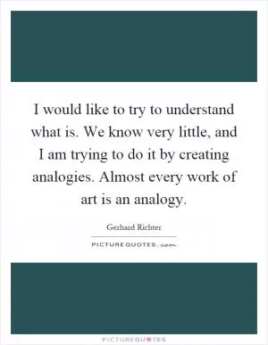 I would like to try to understand what is. We know very little, and I am trying to do it by creating analogies. Almost every work of art is an analogy Picture Quote #1