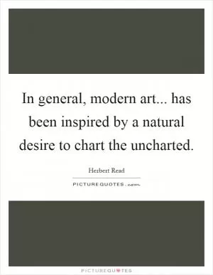 In general, modern art... has been inspired by a natural desire to chart the uncharted Picture Quote #1