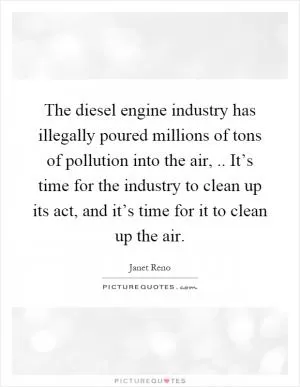 The diesel engine industry has illegally poured millions of tons of pollution into the air,.. It’s time for the industry to clean up its act, and it’s time for it to clean up the air Picture Quote #1