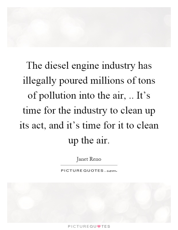 The diesel engine industry has illegally poured millions of tons of pollution into the air,.. It's time for the industry to clean up its act, and it's time for it to clean up the air Picture Quote #1