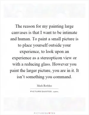 The reason for my painting large canvases is that I want to be intimate and human. To paint a small picture is to place yourself outside your experience, to look upon an experience as a stereopticon view or with a reducing glass. However you paint the larger picture, you are in it. It isn’t something you command Picture Quote #1