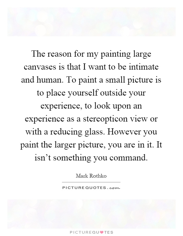 The reason for my painting large canvases is that I want to be intimate and human. To paint a small picture is to place yourself outside your experience, to look upon an experience as a stereopticon view or with a reducing glass. However you paint the larger picture, you are in it. It isn't something you command Picture Quote #1