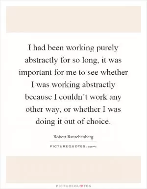 I had been working purely abstractly for so long, it was important for me to see whether I was working abstractly because I couldn’t work any other way, or whether I was doing it out of choice Picture Quote #1
