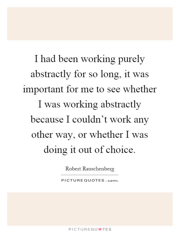 I had been working purely abstractly for so long, it was important for me to see whether I was working abstractly because I couldn't work any other way, or whether I was doing it out of choice Picture Quote #1