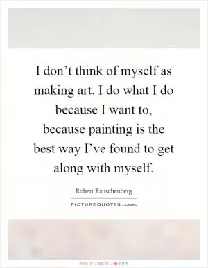 I don’t think of myself as making art. I do what I do because I want to, because painting is the best way I’ve found to get along with myself Picture Quote #1