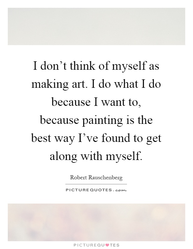 I don't think of myself as making art. I do what I do because I want to, because painting is the best way I've found to get along with myself Picture Quote #1