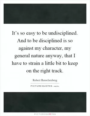 It’s so easy to be undisciplined. And to be disciplined is so against my character, my general nature anyway, that I have to strain a little bit to keep on the right track Picture Quote #1