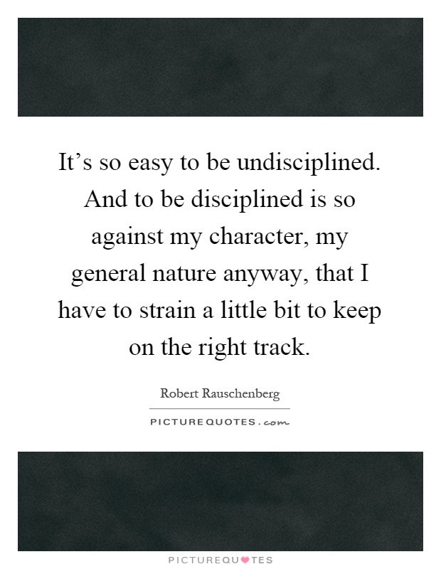 It's so easy to be undisciplined. And to be disciplined is so against my character, my general nature anyway, that I have to strain a little bit to keep on the right track Picture Quote #1