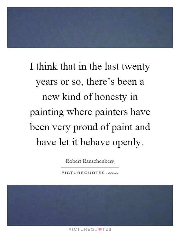 I think that in the last twenty years or so, there's been a new kind of honesty in painting where painters have been very proud of paint and have let it behave openly Picture Quote #1