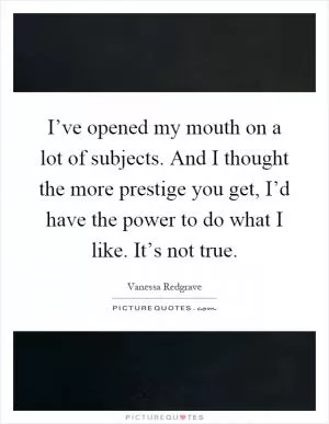 I’ve opened my mouth on a lot of subjects. And I thought the more prestige you get, I’d have the power to do what I like. It’s not true Picture Quote #1