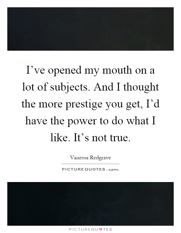 I've opened my mouth on a lot of subjects. And I thought the more prestige you get, I'd have the power to do what I like. It's not true Picture Quote #1
