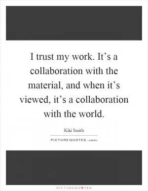 I trust my work. It’s a collaboration with the material, and when it’s viewed, it’s a collaboration with the world Picture Quote #1