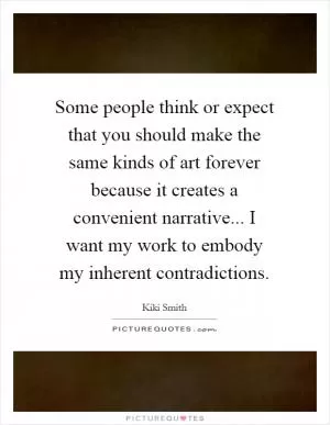 Some people think or expect that you should make the same kinds of art forever because it creates a convenient narrative... I want my work to embody my inherent contradictions Picture Quote #1