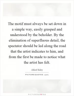 The motif must always be set down in a simple way, easily grasped and understood by the beholder. By the elimination of superfluous detail, the spectator should be led along the road that the artist indicates to him, and from the first be made to notice what the artist has felt Picture Quote #1