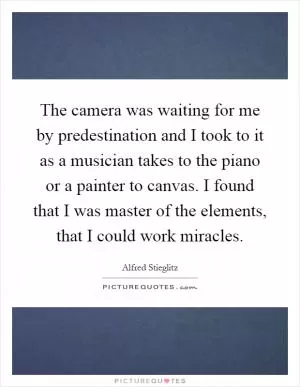 The camera was waiting for me by predestination and I took to it as a musician takes to the piano or a painter to canvas. I found that I was master of the elements, that I could work miracles Picture Quote #1