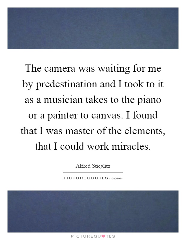 The camera was waiting for me by predestination and I took to it as a musician takes to the piano or a painter to canvas. I found that I was master of the elements, that I could work miracles Picture Quote #1