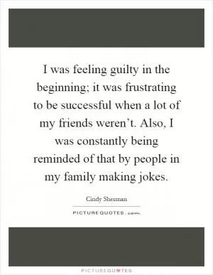 I was feeling guilty in the beginning; it was frustrating to be successful when a lot of my friends weren’t. Also, I was constantly being reminded of that by people in my family making jokes Picture Quote #1