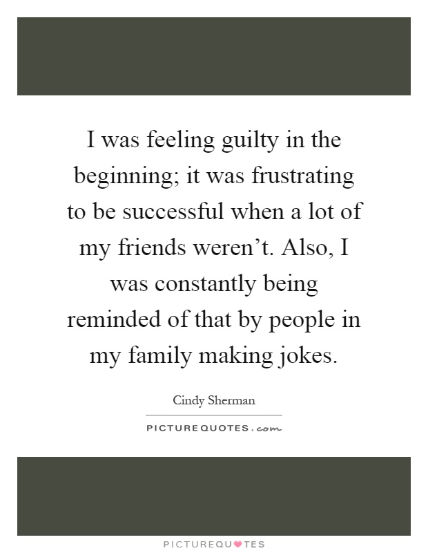 I was feeling guilty in the beginning; it was frustrating to be successful when a lot of my friends weren't. Also, I was constantly being reminded of that by people in my family making jokes Picture Quote #1