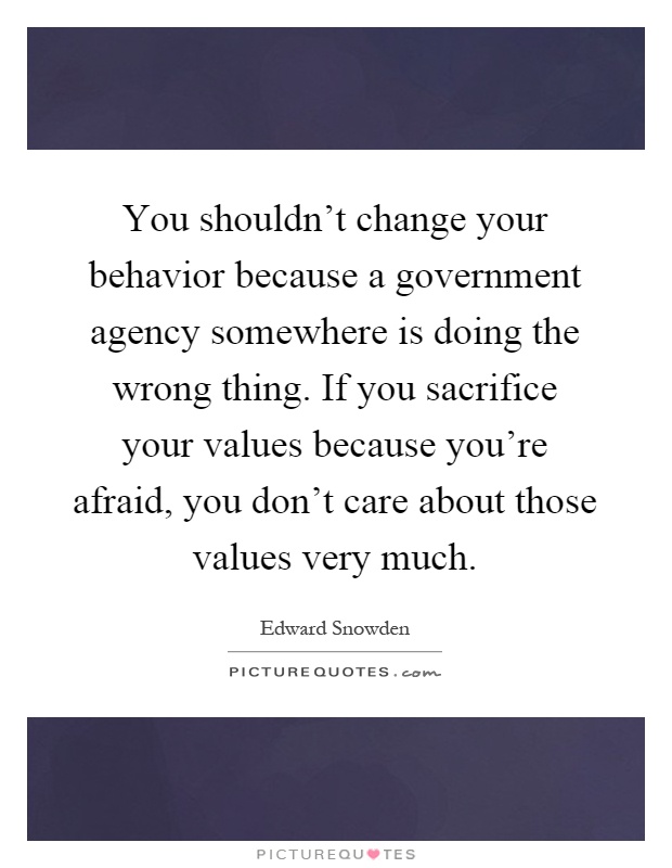 You shouldn't change your behavior because a government agency somewhere is doing the wrong thing. If you sacrifice your values because you're afraid, you don't care about those values very much Picture Quote #1