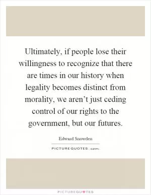 Ultimately, if people lose their willingness to recognize that there are times in our history when legality becomes distinct from morality, we aren’t just ceding control of our rights to the government, but our futures Picture Quote #1