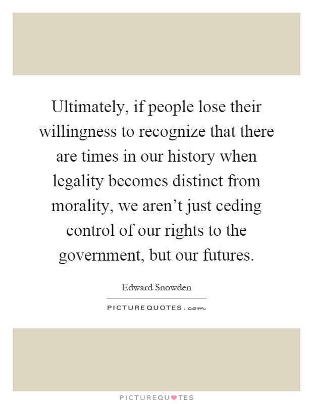 Ultimately, if people lose their willingness to recognize that there are times in our history when legality becomes distinct from morality, we aren't just ceding control of our rights to the government, but our futures Picture Quote #1