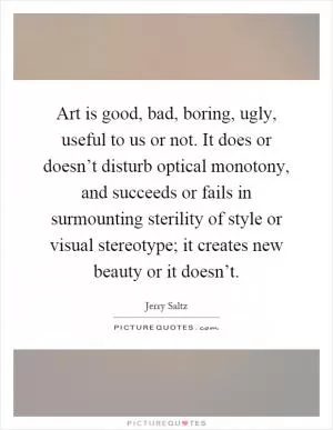 Art is good, bad, boring, ugly, useful to us or not. It does or doesn’t disturb optical monotony, and succeeds or fails in surmounting sterility of style or visual stereotype; it creates new beauty or it doesn’t Picture Quote #1