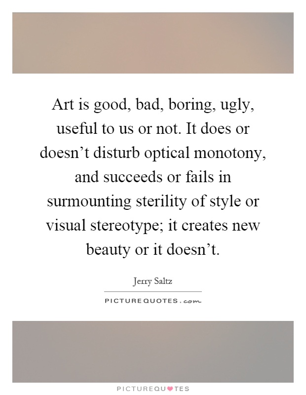 Art is good, bad, boring, ugly, useful to us or not. It does or doesn't disturb optical monotony, and succeeds or fails in surmounting sterility of style or visual stereotype; it creates new beauty or it doesn't Picture Quote #1