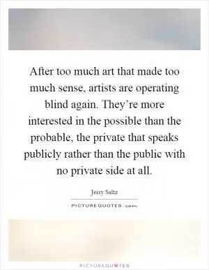 After too much art that made too much sense, artists are operating blind again. They’re more interested in the possible than the probable, the private that speaks publicly rather than the public with no private side at all Picture Quote #1