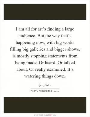I am all for art’s finding a large audience. But the way that’s happening now, with big works filling big galleries and bigger shows, is mostly stopping statements from being made. Or heard. Or talked about. Or really examined. It’s watering things down Picture Quote #1