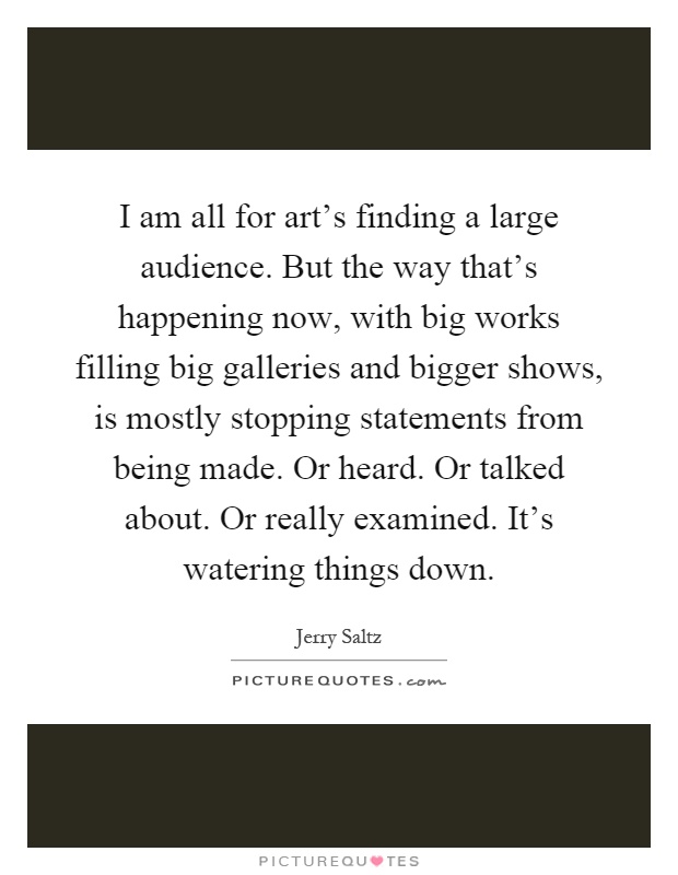 I am all for art's finding a large audience. But the way that's happening now, with big works filling big galleries and bigger shows, is mostly stopping statements from being made. Or heard. Or talked about. Or really examined. It's watering things down Picture Quote #1