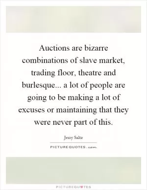 Auctions are bizarre combinations of slave market, trading floor, theatre and burlesque... a lot of people are going to be making a lot of excuses or maintaining that they were never part of this Picture Quote #1